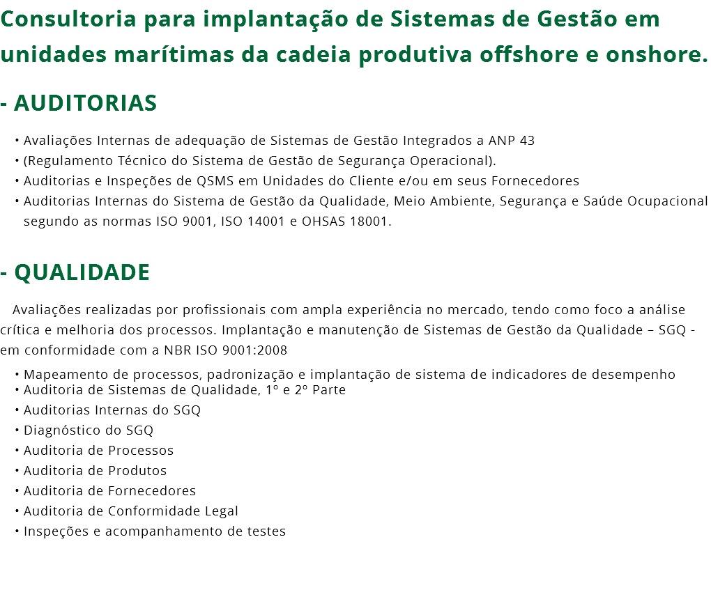 Consultoria para implantação de Sistemas de Gestão em unidades marítimas da cadeia produtiva offshore e onshore. - AUDITORIAS Avaliações Internas de adequação de Sistemas de Gestão Integrados a ANP 43 (Regulamento Técnico do Sistema de Gestão de Segurança Operacional). Auditorias e Inspeções de QSMS em Unidades do Cliente e/ou em seus Fornecedores Auditorias Internas do Sistema de Gestão da Qualidade, Meio Ambiente, Segurança e Saúde Ocupacional segundo as normas ISO 9001, ISO 14001 e OHSAS 18001. - QUALIDADE Avaliações realizadas por profissionais com ampla experiência no mercado, tendo como foco a análise crítica e melhoria dos processos. Implantação e manutenção de Sistemas de Gestão da Qualidade – SGQ - em conformidade com a NBR ISO 9001:2008 Mapeamento de processos, padronização e implantação de sistema de indicadores de desempenho Auditoria de Sistemas de Qualidade, 1º e 2º Parte Auditorias Internas do SGQ Diagnóstico do SGQ Auditoria de Processos Auditoria de Produtos Auditoria de Fornecedores Auditoria de Conformidade Legal Inspeções e acompanhamento de testes 