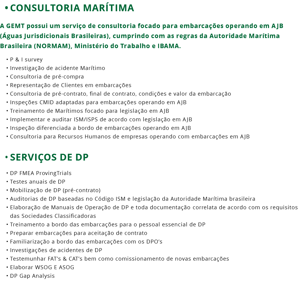 CONSULTORIA MARÍTIMA A GEMT possui um serviço de consultoria focado para embarcações operando em AJB (Águas Jurisdicionais Brasileiras), cumprindo com as regras da Autoridade Marítima Brasileira (NORMAM), Ministério do Trabalho e IBAMA. P & I survey Investigação de acidente Marítimo Consultoria de pré-compra Representação de Clientes em embarcações Consultoria de pré-contrato, final de contrato, condições e valor da embarcação Inspeções CMID adaptadas para embarcações operando em AJB Treinamento de Marítimos focado para legislação em AJB Implementar e auditar ISM/ISPS de acordo com legislação em AJB Inspeção diferenciada a bordo de embarcações operando em AJB Consultoria para Recursos Humanos de empresas operando com embarcações em AJB SERVIÇOS DE DP DP FMEA ProvingTrials Testes anuais de DP Mobilização de DP (pré-contrato) Auditorias de DP baseadas no Código ISM e legislação da Autoridade Marítima brasileira Elaboração de Manuais de Operação de DP e toda documentação correlata de acordo com os requisitos das Sociedades Classificadoras Treinamento a bordo das embarcações para o pessoal essencial de DP Preparar embarcações para aceitação de contrato Familiarização a bordo das embarcações com os DPO’s Investigações de acidentes de DP Testemunhar FAT’s & CAT’s bem como comissionamento de novas embarcações Elaborar WSOG E ASOG DP Gap Analysis