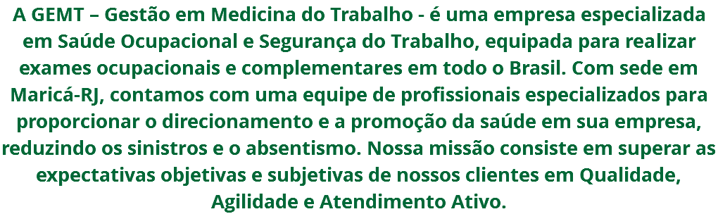 A GEMT – Gestão em Medicina do Trabalho - é uma empresa especializada em Saúde Ocupacional e Segurança do Trabalho, equipada para realizar exames ocupacionais e complementares em todo o Brasil. Com sede em Maricá-RJ, contamos com uma equipe de profissionais especializados para proporcionar o direcionamento e a promoção da saúde em sua empresa, reduzindo os sinistros e o absentismo. Nossa missão consiste em superar as expectativas objetivas e subjetivas de nossos clientes em Qualidade, Agilidade e Atendimento Ativo.