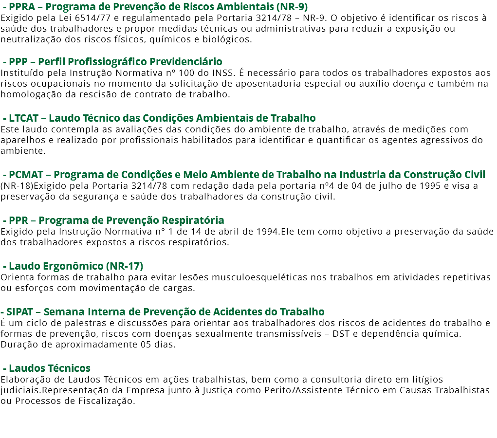  - PPRA – Programa de Prevenção de Riscos Ambientais (NR-9) Exigido pela Lei 6514/77 e regulamentado pela Portaria 3214/78 – NR-9. O objetivo é identificar os riscos à saúde dos trabalhadores e propor medidas técnicas ou administrativas para reduzir a exposição ou neutralização dos riscos físicos, químicos e biológicos. - PPP – Perfil Profissiográfico Previdenciário Instituído pela Instrução Normativa nº 100 do INSS. É necessário para todos os trabalhadores expostos aos riscos ocupacionais no momento da solicitação de aposentadoria especial ou auxílio doença e também na homologação da rescisão de contrato de trabalho. - LTCAT – Laudo Técnico das Condições Ambientais de Trabalho Este laudo contempla as avaliações das condições do ambiente de trabalho, através de medições com aparelhos e realizado por profissionais habilitados para identificar e quantificar os agentes agressivos do ambiente. - PCMAT – Programa de Condições e Meio Ambiente de Trabalho na Industria da Construção Civil (NR-18)Exigido pela Portaria 3214/78 com redação dada pela portaria nº4 de 04 de julho de 1995 e visa a preservação da segurança e saúde dos trabalhadores da construção civil. - PPR – Programa de Prevenção Respiratória Exigido pela Instrução Normativa n° 1 de 14 de abril de 1994.Ele tem como objetivo a preservação da saúde dos trabalhadores expostos a riscos respiratórios. - Laudo Ergonômico (NR-17) Orienta formas de trabalho para evitar lesões musculoesqueléticas nos trabalhos em atividades repetitivas ou esforços com movimentação de cargas. - SIPAT – Semana Interna de Prevenção de Acidentes do Trabalho É um ciclo de palestras e discussões para orientar aos trabalhadores dos riscos de acidentes do trabalho e formas de prevenção, riscos com doenças sexualmente transmissíveis – DST e dependência química. Duração de aproximadamente 05 dias. - Laudos Técnicos Elaboração de Laudos Técnicos em ações trabalhistas, bem como a consultoria direto em litígios judiciais.Representação da Empresa junto à Justiça como Perito/Assistente Técnico em Causas Trabalhistas ou Processos de Fiscalização. 