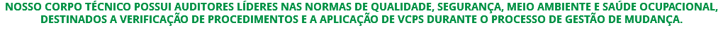 NOSSO CORPO TÉCNICO POSSUI AUDITORES LÍDERES NAS NORMAS DE QUALIDADE, SEGURANÇA, MEIO AMBIENTE E SAÚDE OCUPACIONAL, DESTINADOS A VERIFICAÇÃO DE PROCEDIMENTOS E A APLICAÇÃO DE VCPS DURANTE O PROCESSO DE GESTÃO DE MUDANÇA. 